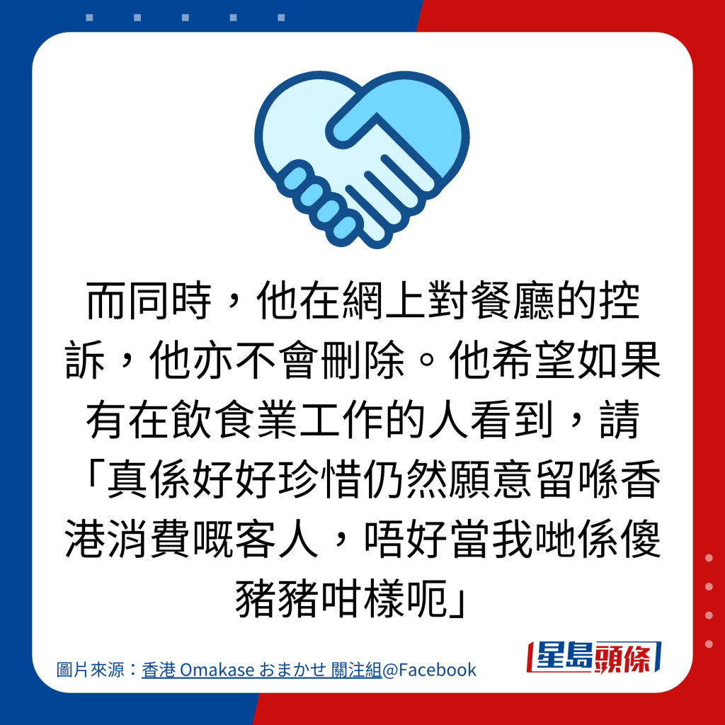 而同時，他在網上對餐廳的控訴，他亦不會刪除。他希望如果有在飲食業工作的人看到，請「真係好好珍惜仍然願意留喺香港消費嘅客人，唔好當我哋係傻豬豬咁樣呃」