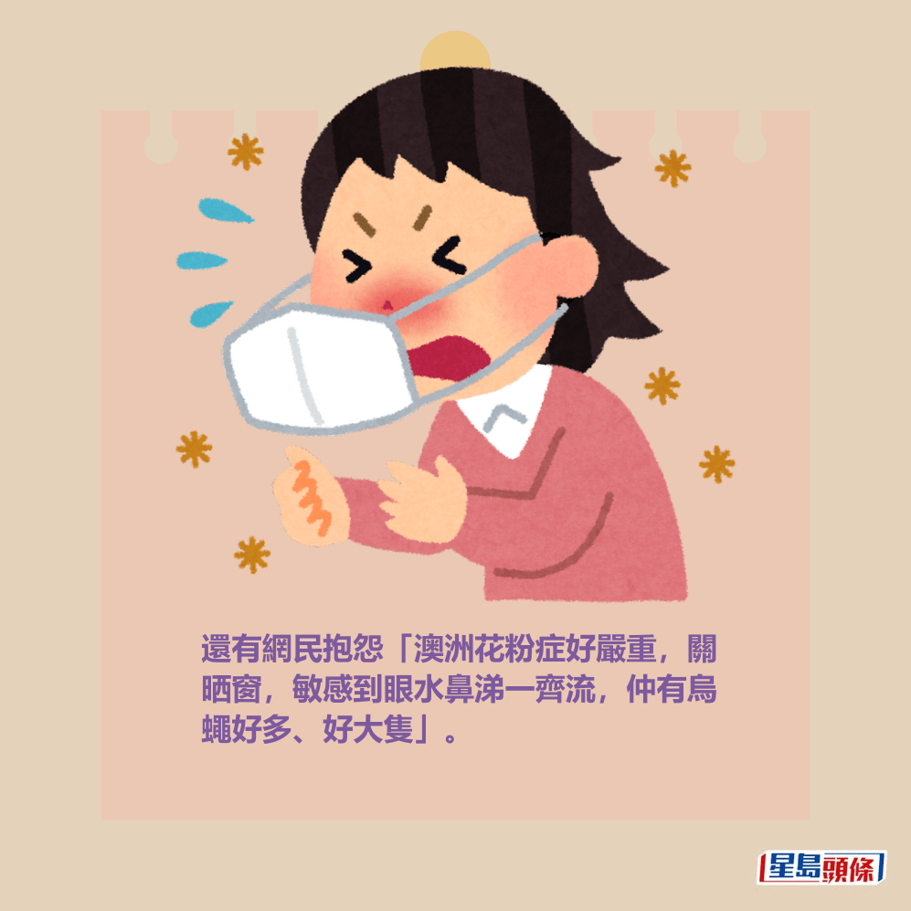 還有網民抱怨「澳洲花粉症好嚴重,關 晒窗,敏感到眼水鼻涕一齊流,仲有烏 蠅好多、好大隻」。 還有網民抱怨「澳洲花粉症好嚴重,關 晒窗,敏感到眼水鼻涕一齊流,仲有烏 蠅好多、好大隻」。