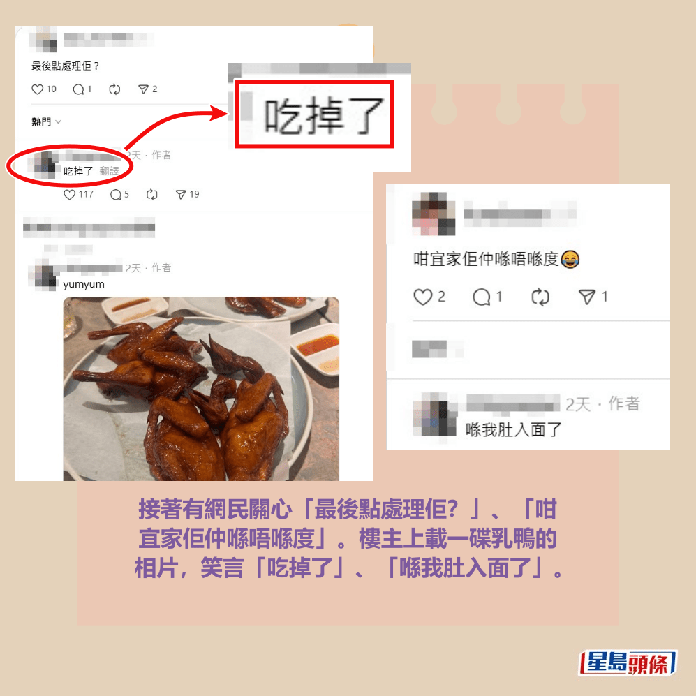 接著有網民關心「最後點處理佢?」、「咁 宜家佢仲喺唔喺度」。樓主上載一碟乳鴨的 相片,笑言「吃掉了」、「喺我肚入面了」。Threads截圖 接著有網民關心「最後點處理佢?」、「咁 宜家佢仲喺唔喺度」。樓主上載一碟乳鴨的 相片,笑言「吃掉了」、「喺我肚入面了」。Threads截圖