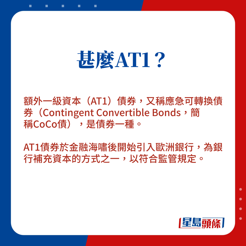 AT1债券，又称为应急可转换债券（Contingent Convertible Bonds，简称CoCo债），是金融海啸后开始引入欧洲银行，可为银行补充资本，以符合监管规定。