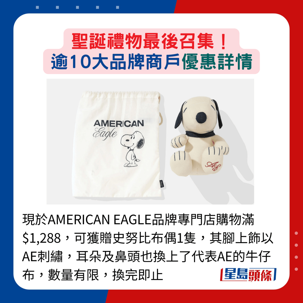 现于AMERICAN EAGLE品牌专门店购物满$1,288，可获赠史努比布偶1只，其脚上饰以AE刺绣，耳朵及鼻头也换上了代表AE的牛仔布，数量有限，换完即止