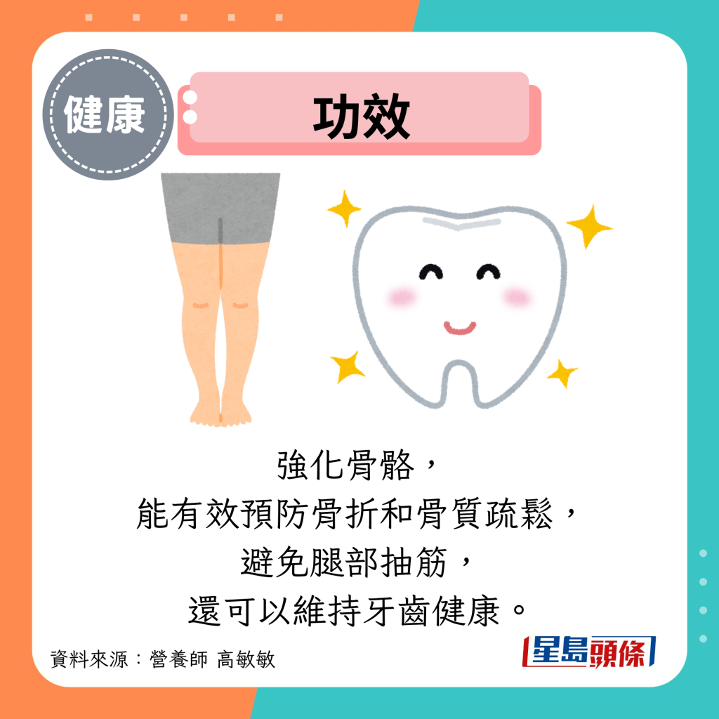 功效：強化骨骼， 能有效預防骨折和骨質疏鬆， 避免腿部抽筋， 還可以維持牙齒健康。