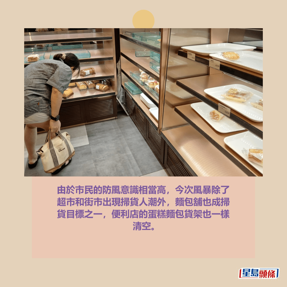 由於市民的防風意識相當高,今次風暴除了 超市和街市出現掃貨人潮外,麵包舖也成掃 貨目標之一,便利店的蛋糕麵包貨架也一樣 清空。 由於市民的防風意識相當高,今次風暴除了 超市和街市出現掃貨人潮外,麵包舖也成掃 貨目標之一,便利店的蛋糕麵包貨架也一樣 清空。