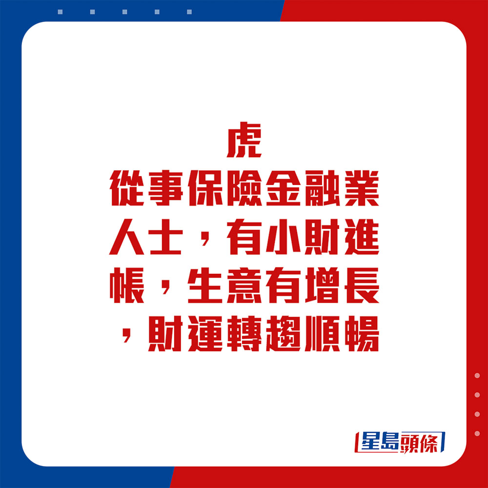 生肖运程 - 虎：从事保险金融业人士，有小财进帐，生意有增长，财运转趋顺畅。