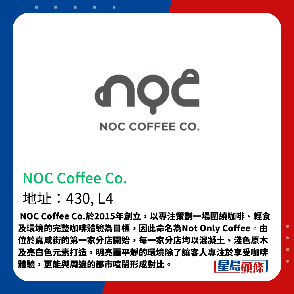  NOC Coffee Co.于2015年创立，以专注策划一场围绕咖啡、轻食及环境的完整咖啡体验为目标，因此命名为Not Only Coffee。由位于嘉咸街的第一家分店开始，每一家分店均以混凝土、浅色原木及亮白色元素打造，明亮而平静的环境除了让客人专注于享受咖啡体验，更能与周边的都市喧闹形成对比。