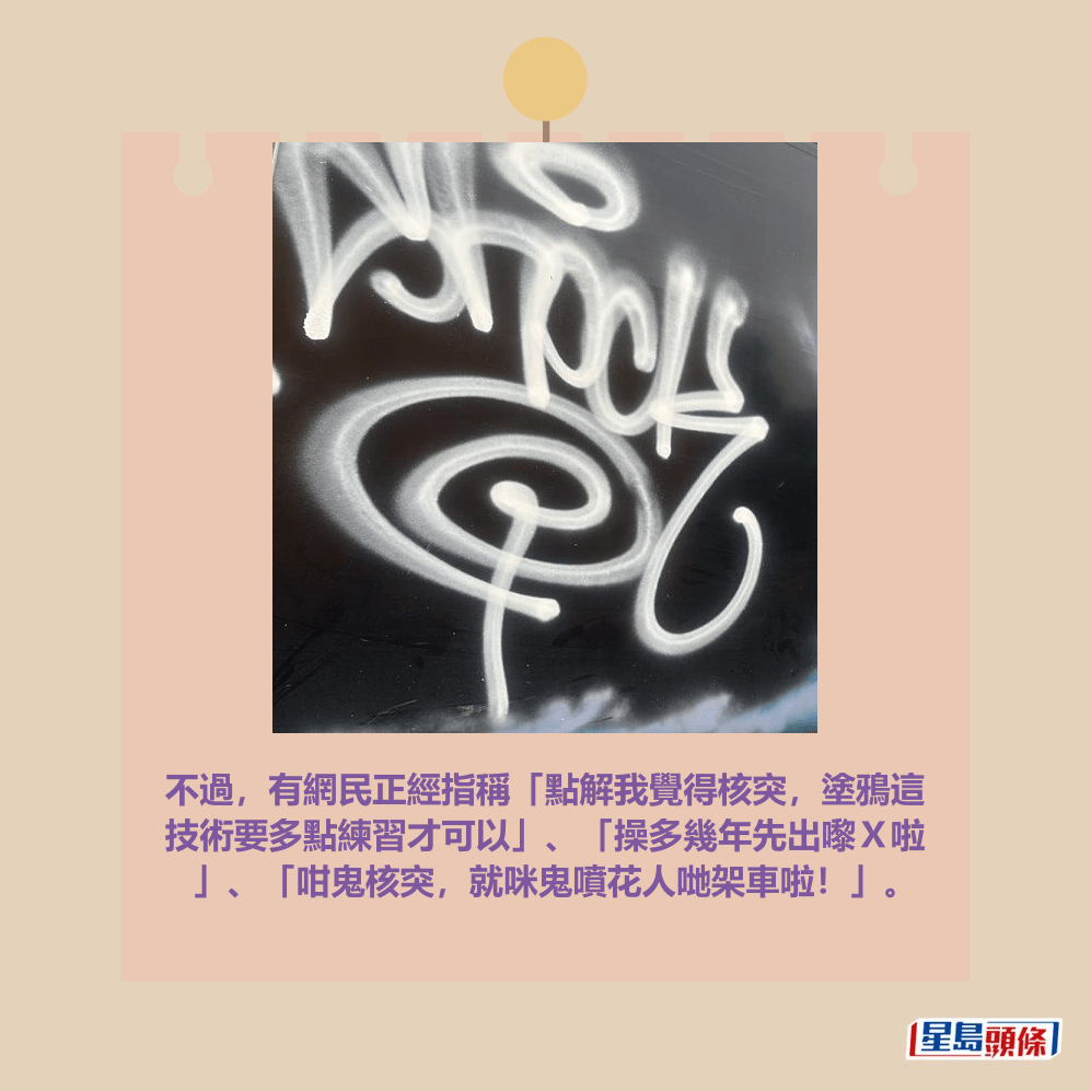 不過,有網民正經指稱「點解我覺得核突,塗鴉這 技術要多點練習才可以」、「操多幾年先出嚟X啦 」、「咁鬼核突,就咪鬼噴花人哋架車啦!」。fb「大埔 TAI PO」截圖 不過,有網民正經指稱「點解我覺得核突,塗鴉這 技術要多點練習才可以」、「操多幾年先出嚟X啦 」、「咁鬼核突,就咪鬼噴花人哋架車啦!」。fb「大埔 TAI PO」截圖