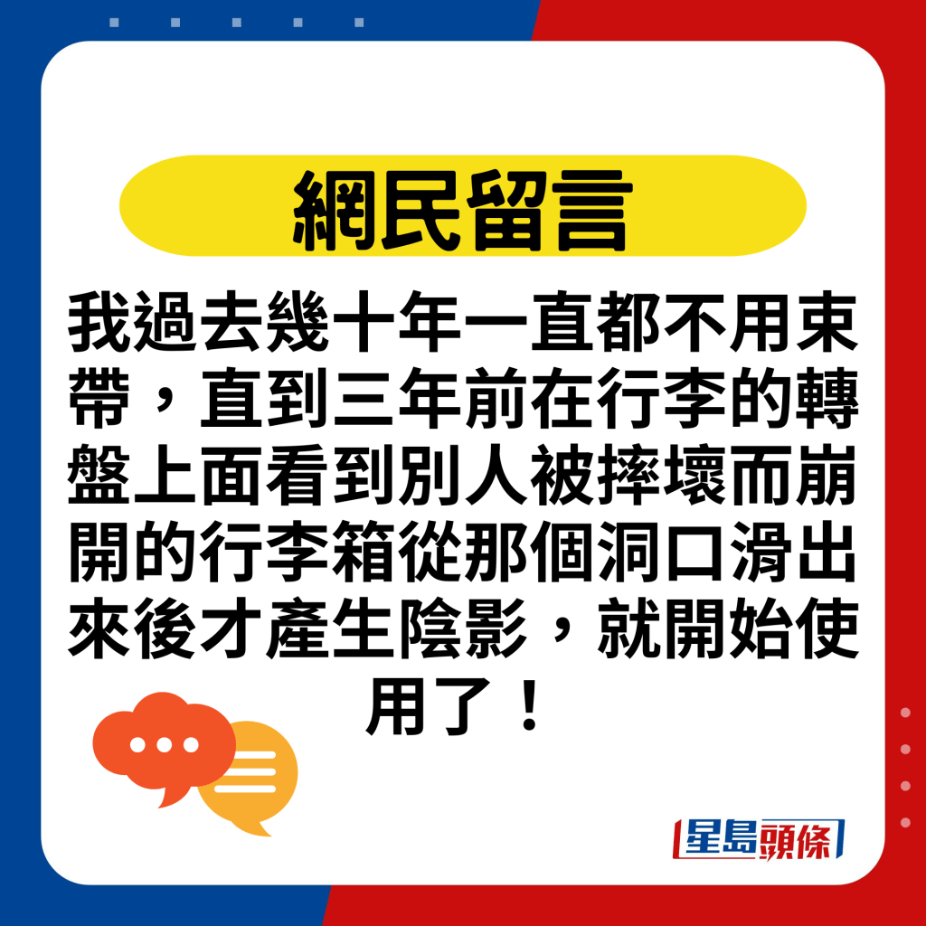 我过去几十年一直都不用束带，直到三年前在行李的转盘上面看到别人被摔坏而崩开的行李箱从那个洞口滑出来后才产生阴影，就开始使用了！