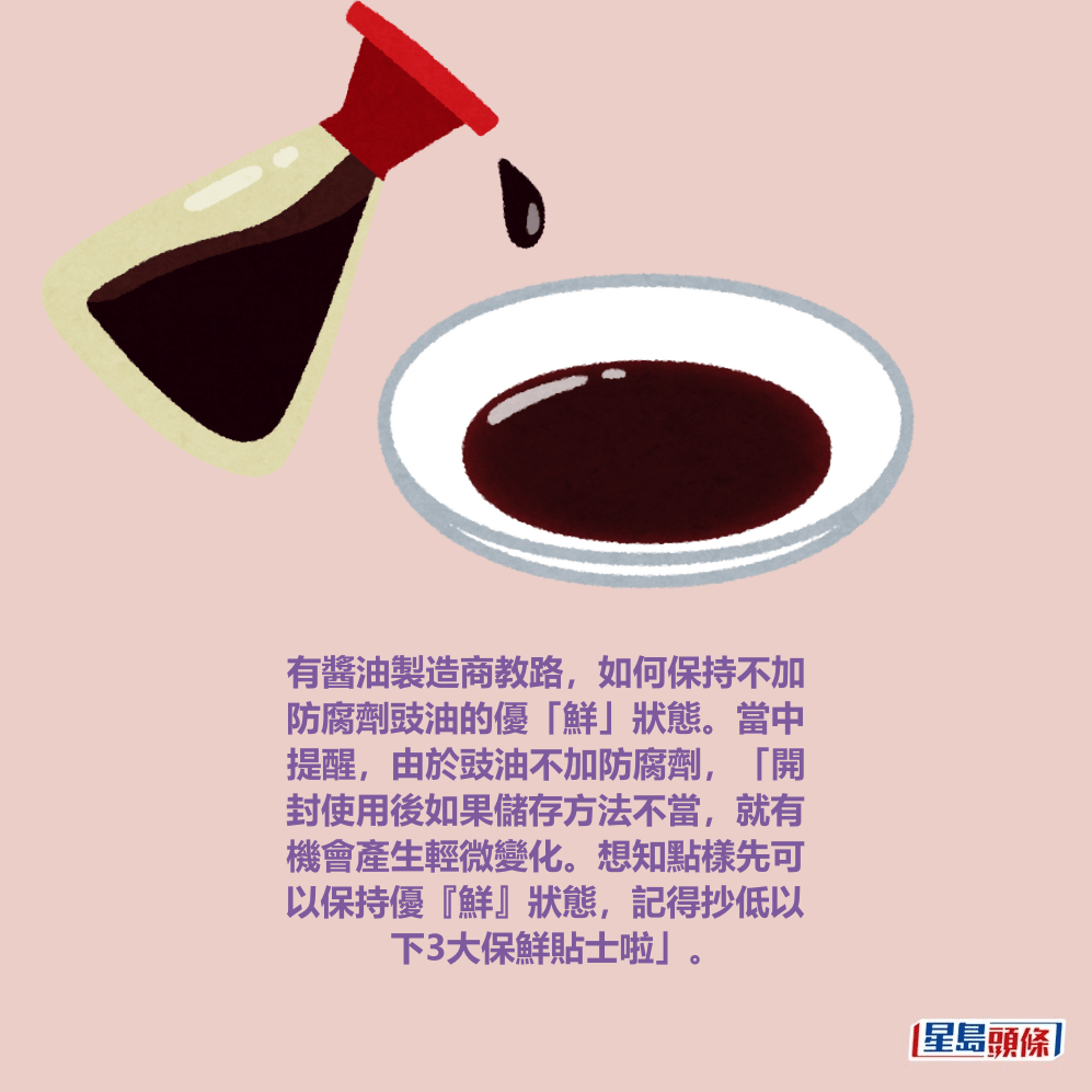 有醬油製造商教路,如何保持不加 防腐劑豉油的優「鮮」狀態。當中 提醒,由於豉油不加防腐劑,「開 封使用後如果儲存方法不當,就有 機會產生輕微變化。想知點樣先可 以保持優『鮮』狀態,記得抄低以 下3大保鮮貼士啦」。 有醬油製造商教路,如何保持不加 防腐劑豉油的優「鮮」狀態。當中 提醒,由於豉油不加防腐劑,「開 封使用後如果儲存方法不當,就有 機會產生輕微變化。想知點樣先可 以保持優『鮮』狀態,記得抄低以 下3大保鮮貼士啦」。