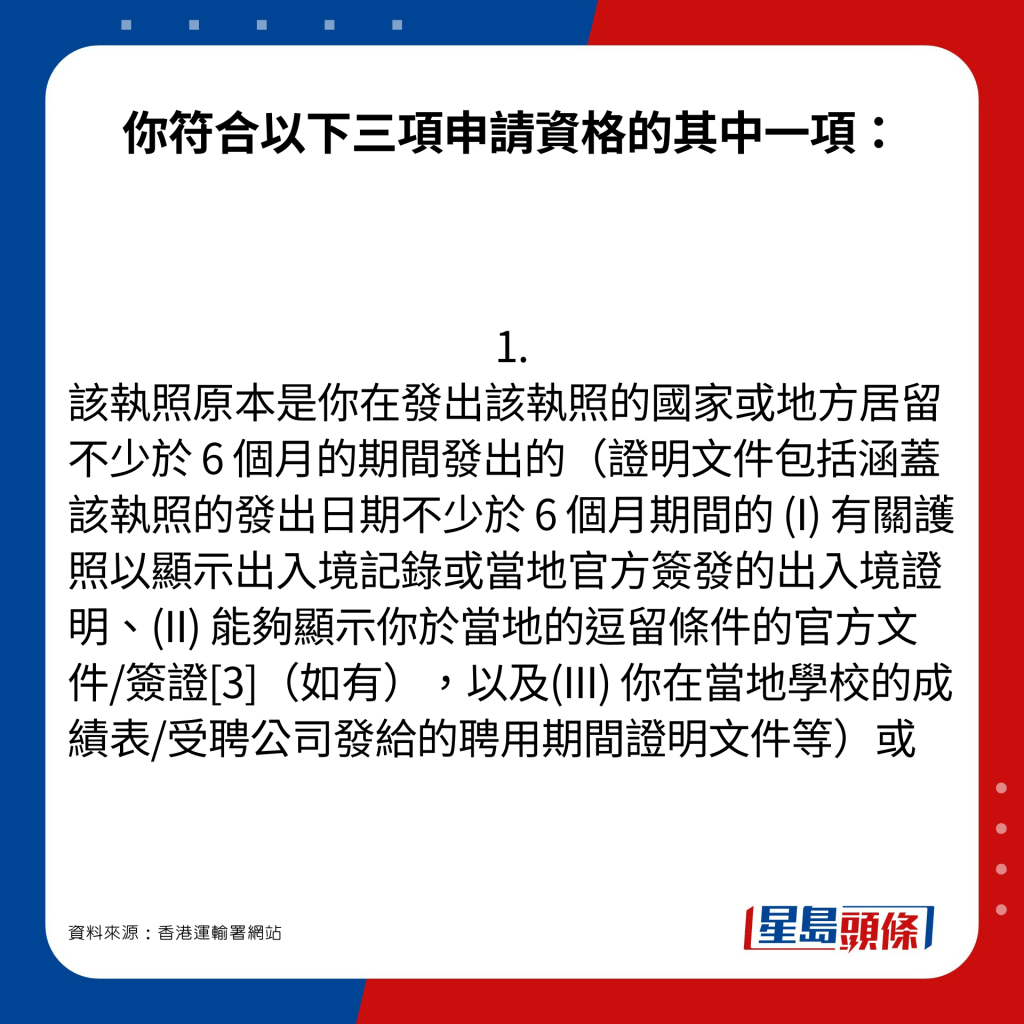 你符合以下三项申请资格的其中一项：1. 该执照原本是你在发出该执照的国家或地方居留不少于 6 个月的期间发出的（证明文件包括涵盖该执照的发出日期不少于 6 个月期间的 (I) 有关护照以显示出入境记录或当地官方签发的出入境证明、(II) 能够显示你于当地的逗留条件的官方文件/签证[3]（如有），以及(III) 你在当地学校的成绩表/受聘公司发给的聘用期间证明文件等）或