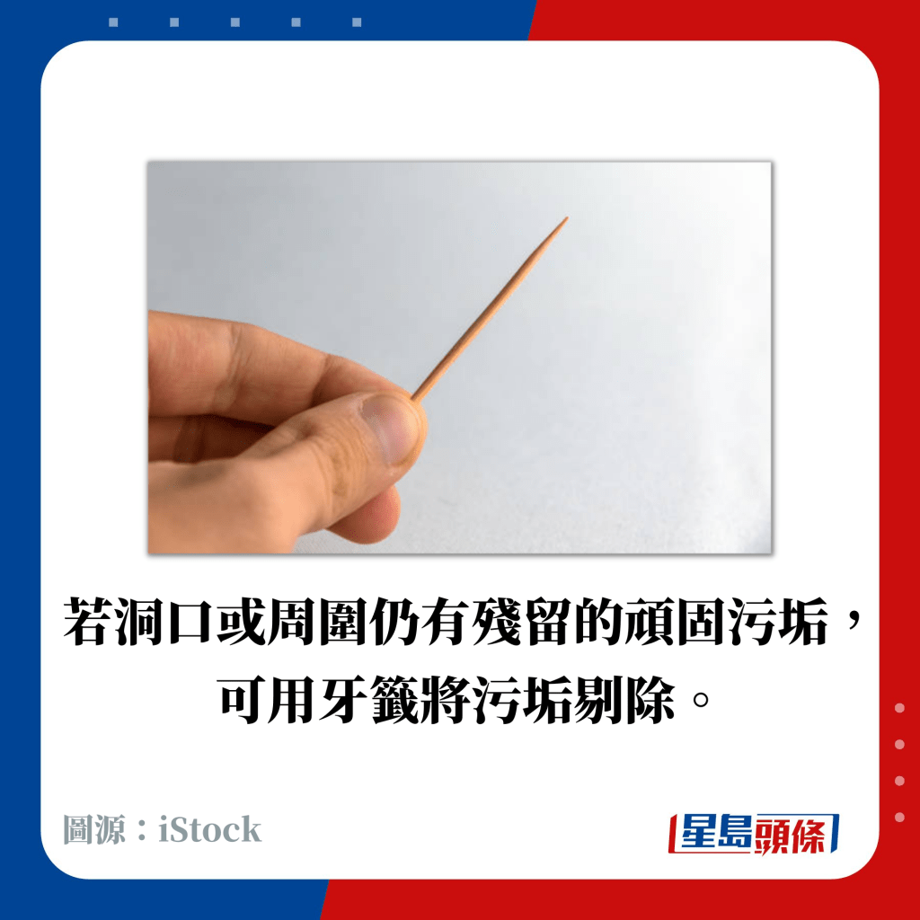 若洞口或周圍仍有殘留的頑固污垢， 可用牙籤將污垢剔除。