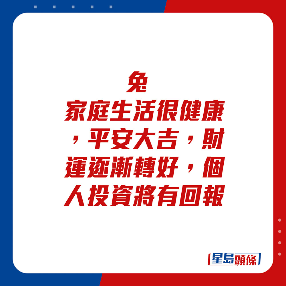 生肖运程 - 	兔：	家庭生活很健康，平安大吉。财运逐渐转好，个人投资将有回报。