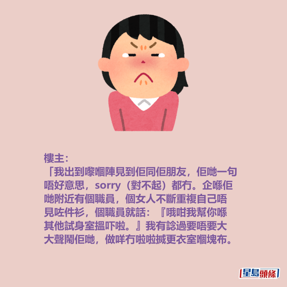 樓主: 「我出到嚟嗰陣見到佢同佢朋友,佢哋一句 唔好意思,sorry(對不起)都冇。企喺佢 哋附近有個職員,個女人不斷重複自己唔 見咗件衫,個職員就話:『哦咁我幫你喺 其他試身室搵吓啦。』我有諗過要唔要大 大聲鬧佢哋,做咩冇啦啦搣更衣室嗰塊布。 樓主: 「我出到嚟嗰陣見到佢同佢朋友,佢哋一句 唔好意思,sorry(對不起)都冇。企喺佢 哋附近有個職員,個女人不斷重複自己唔 見咗件衫,個職員就話:『哦咁我幫你喺 其他試身室搵吓啦。』我有諗過要唔要大 大聲鬧佢哋,做咩冇啦啦搣更衣室嗰塊布。