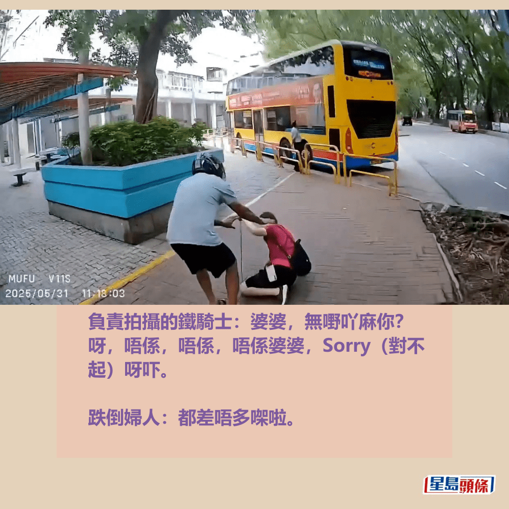 負責拍攝的鐵騎士:婆婆,無嘢吖麻你? 呀,唔係,唔係,唔係婆婆,Sorry(對不 起)呀吓。 跌倒婦人:都差唔多㗎啦。fb「車cam L(香港群組)」截圖 負責拍攝的鐵騎士:婆婆,無嘢吖麻你? 呀,唔係,唔係,唔係婆婆,Sorry(對不 起)呀吓。 跌倒婦人:都差唔多㗎啦。fb「車cam L(香港群組)」截圖
