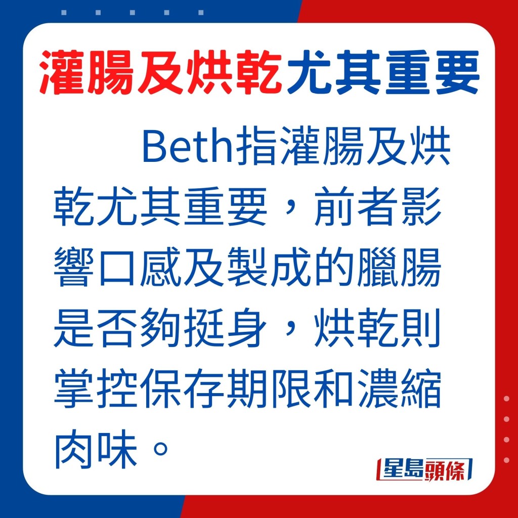 制作优质腊肠，Beth指灌肠及烘乾的处理方法尤其重要，前者影响口感及制成的腊肠是否够挺身，烘乾则掌控腊肠保存期限和把肉味浓缩