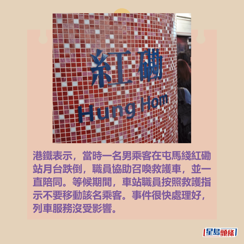 港鐵表示,當時一名男乘客在屯馬綫紅磡 站月台跌倒,職員協助召喚救護車,並一 直陪同。等候期間,車站職員按照救護指 示不要移動該名乘客。事件很快處理好, 列車服務沒受影響。資料圖片 港鐵表示,當時一名男乘客在屯馬綫紅磡 站月台跌倒,職員協助召喚救護車,並一 直陪同。等候期間,車站職員按照救護指 示不要移動該名乘客。事件很快處理好, 列車服務沒受影響。資料圖片