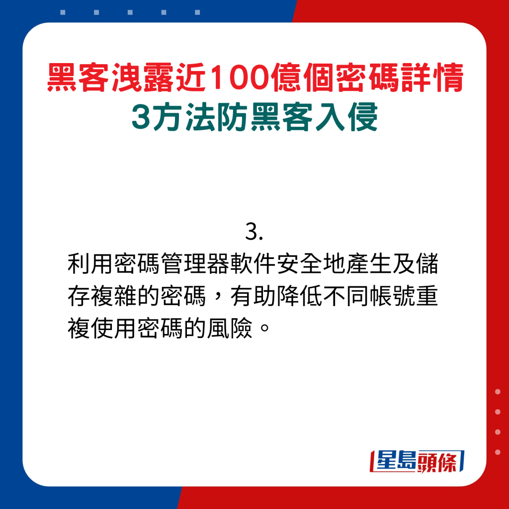 3. 利用密碼管理器軟件安全地產生及儲存複雜的密碼，有助降低不同帳號重複使用密碼的風險。