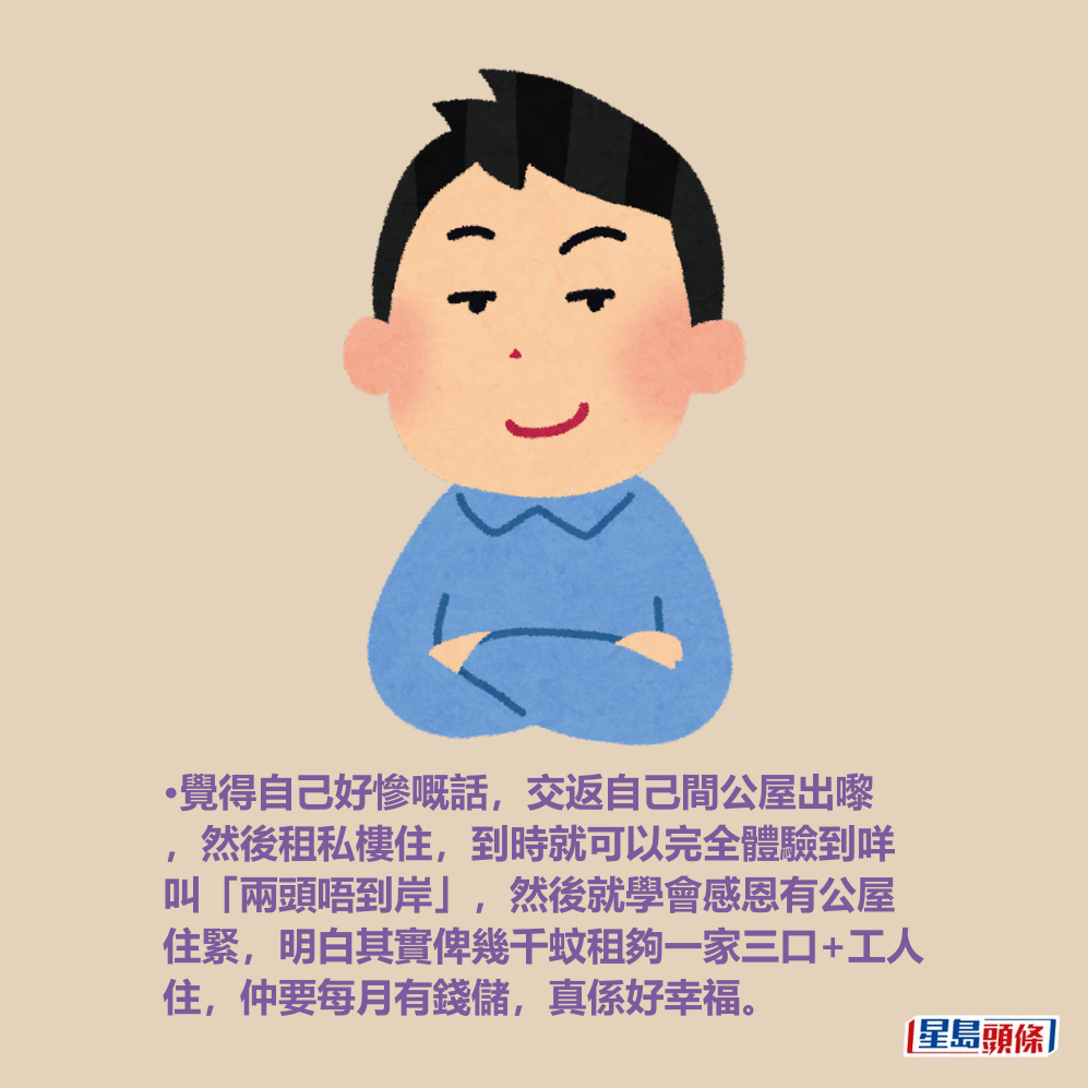 •覺得自己好慘嘅話,交返自己間公屋出嚟 ,然後租私樓住,到時就可以完全體驗到咩 叫「兩頭唔到岸」,然後就學會感恩有公屋 住緊,明白其實俾幾千蚊租夠一家三口+工人 住,仲要每月有錢儲,真係好幸福。 •覺得自己好慘嘅話,交返自己間公屋出嚟 ,然後租私樓住,到時就可以完全體驗到咩 叫「兩頭唔到岸」,然後就學會感恩有公屋 住緊,明白其實俾幾千蚊租夠一家三口+工人 住,仲要每月有錢儲,真係好幸福。