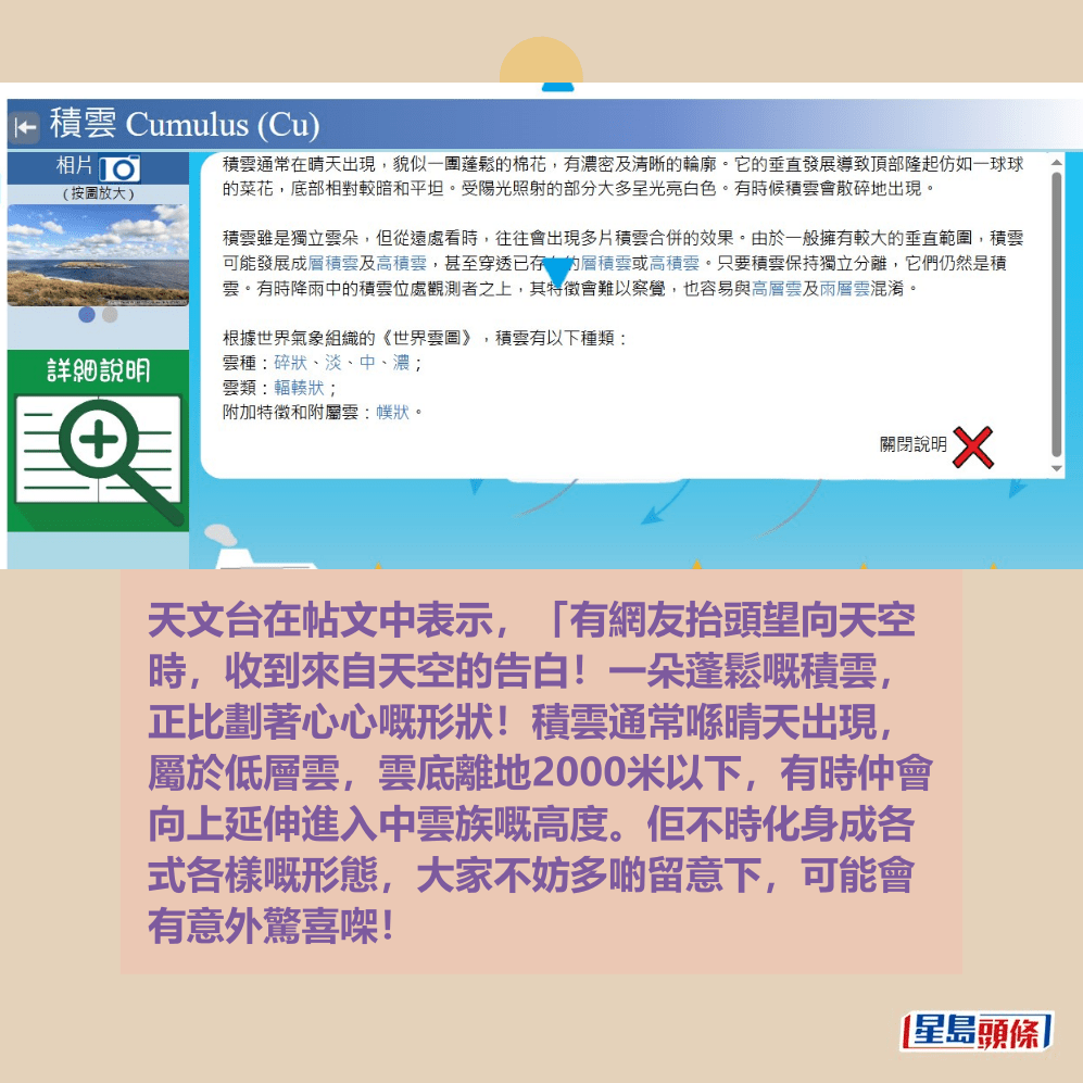 天文台在帖文中表示,「有網友抬頭望向天空 時,收到來自天空的告白!一朵蓬鬆嘅積雲, 正比劃著心心嘅形狀!積雲通常喺晴天出現, 屬於低層雲,雲底離地2000米以下,有時仲會 向上延伸進入中雲族嘅高度。佢不時化身成各 式各樣嘅形態,大家不妨多啲留意下,可能會 有意外驚喜㗎」!天文台網頁截圖 天文台在帖文中表示,「有網友抬頭望向天空 時,收到來自天空的告白!一朵蓬鬆嘅積雲, 正比劃著心心嘅形狀!積雲通常喺晴天出現, 屬於低層雲,雲底離地2000米以下,有時仲會 向上延伸進入中雲族嘅高度。佢不時化身成各 式各樣嘅形態,大家不妨多啲留意下,可能會 有意外驚喜㗎」!天文台網頁截圖