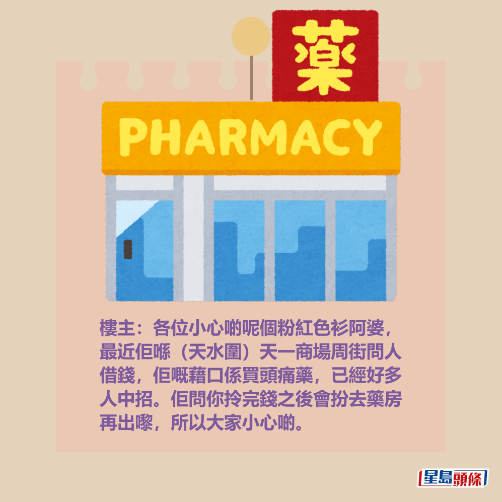 樓主:各位小心啲呢個粉紅色衫阿婆, 最近佢喺(天水圍)天一商場周街問人 借錢,佢嘅藉口係買頭痛藥,已經好多 人中招。佢問你拎完錢之後會扮去藥房 再出嚟,所以大家小心啲。 樓主:各位小心啲呢個粉紅色衫阿婆, 最近佢喺(天水圍)天一商場周街問人 借錢,佢嘅藉口係買頭痛藥,已經好多 人中招。佢問你拎完錢之後會扮去藥房 再出嚟,所以大家小心啲。
