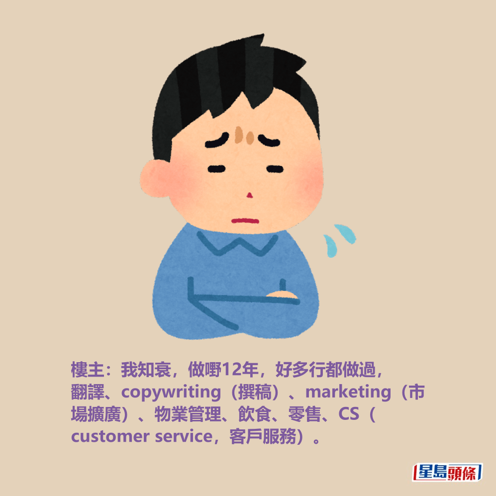 樓主:我知衰,做嘢12年,好多行都做過, 翻譯、copywriting(撰稿)、marketing(市 場擴廣)、物業管理、飲食、零售、CS( customer service,客戶服務)。 樓主:我知衰,做嘢12年,好多行都做過, 翻譯、copywriting(撰稿)、marketing(市 場擴廣)、物業管理、飲食、零售、CS( customer service,客戶服務)。