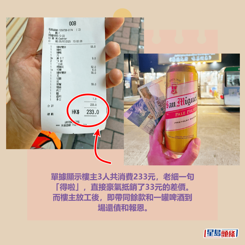 單據顯示樓主3人共消費233元,老細一句 「得啦」,直接豪氣抵銷了33元的差價。 而樓主放工後,即帶同餘款和一罐啤酒到 場還債和報恩。Threads截圖 單據顯示樓主3人共消費233元,老細一句 「得啦」,直接豪氣抵銷了33元的差價。 而樓主放工後,即帶同餘款和一罐啤酒到 場還債和報恩。Threads截圖