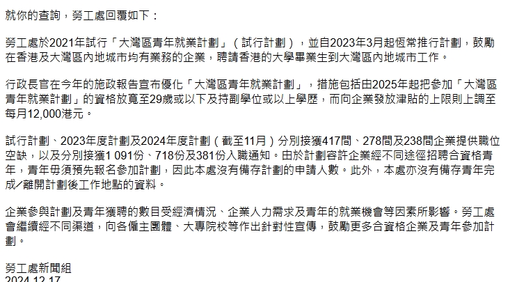 勞工處指出，行政長官在今年的施政報告宣布優化「大灣區青年就業計劃」，措施包括由2025年起把參加「大灣區青年就業計劃」的資格放寬至29歲或以下及持副學位或以上學歷，而向企業發放津貼的上限則上調至每月12,000港元。