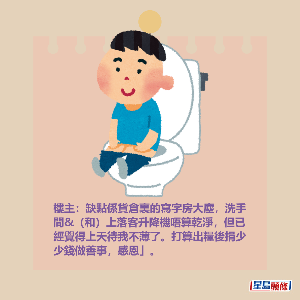 樓主:缺點係貨倉裏的寫字房大塵,洗手 間&(和)上落客𨋢唔算乾淨,但已經覺 得上天待我不薄了。打算出糧後捐少少錢 做善事,感恩」。 樓主:缺點係貨倉裏的寫字房大塵,洗手 間&(和)上落客𨋢唔算乾淨,但已經覺 得上天待我不薄了。打算出糧後捐少少錢 做善事,感恩」。