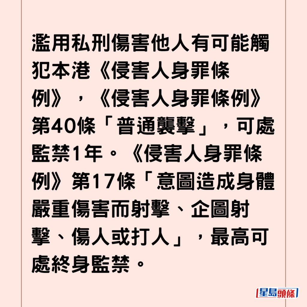 濫用私刑傷害他人有可能觸犯本港《侵害人身罪條例》，《侵害人身罪條例》第39條「襲擊致造成身體傷害」，可處監禁3年。《侵害人身罪條例》第40條「普通襲擊」，可處監禁1年。《侵害人身罪條例》第17條「意圖造成身體嚴重傷害而射擊、企圖射擊、傷人或打人」，最高可處終身監禁。