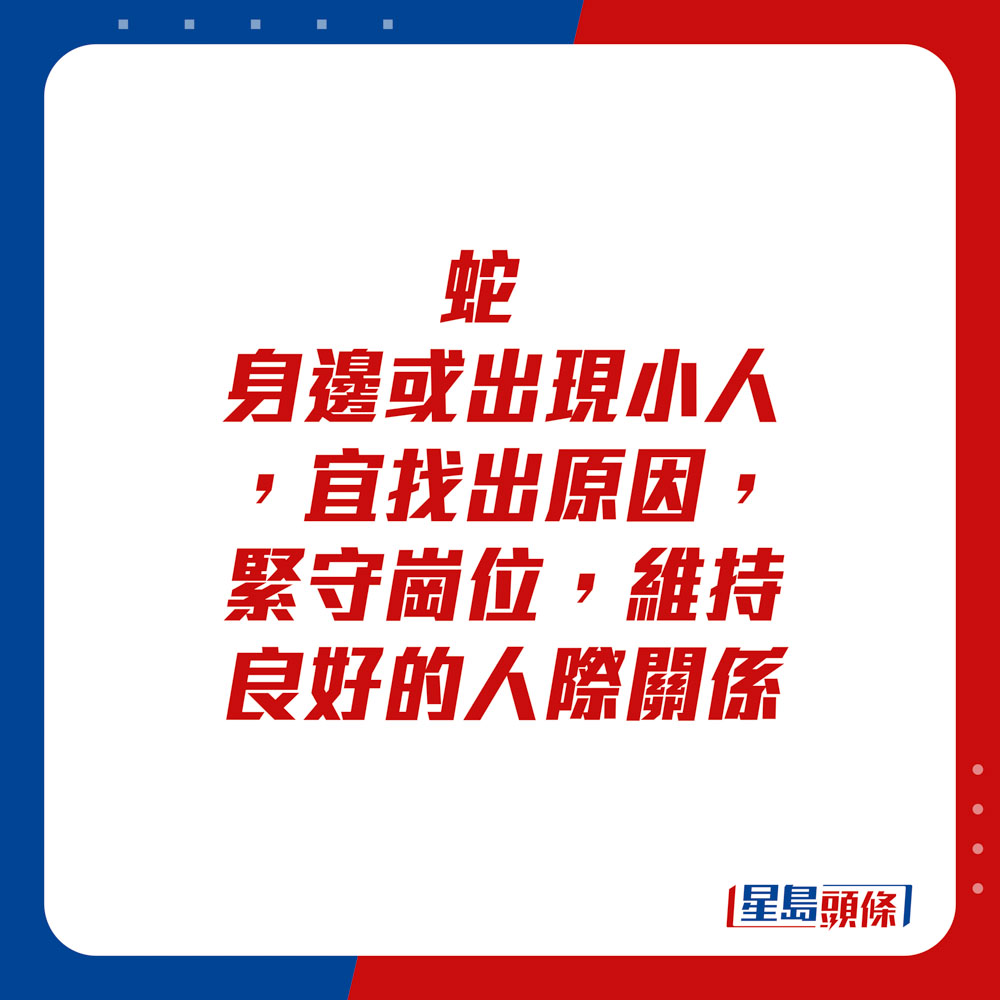 生肖運程 - 	蛇：	身邊或出現小人，宜找出原因，緊守崗位，維持良好的人際關係。