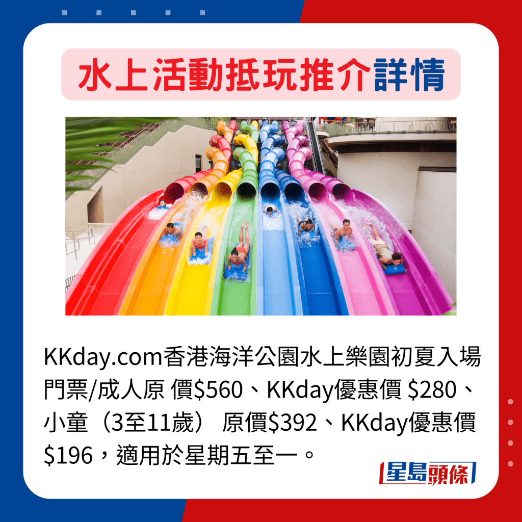 KKday.com香港海洋公園水上樂園初夏入場門票/成人原 價$560、KKday優惠價 $280、小童（3至11歲） 原價$392、KKday優惠價$196，適用於星期五至一。