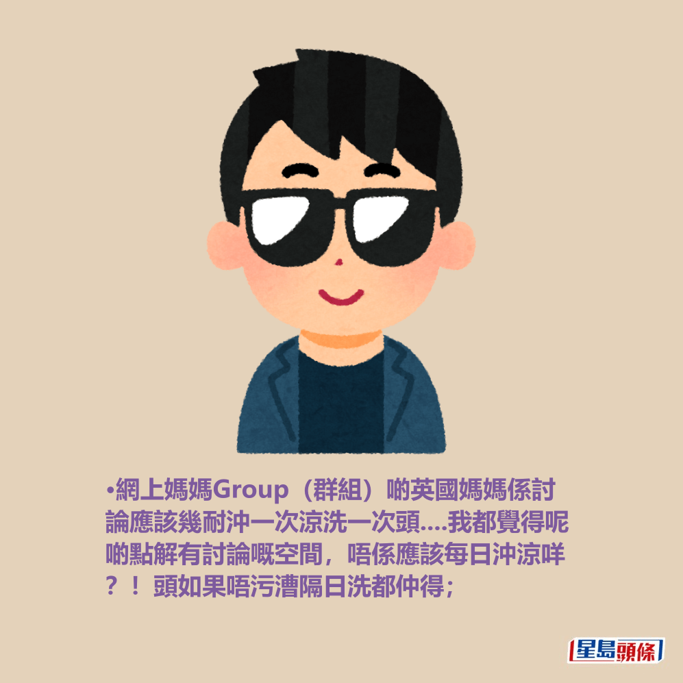 •網上媽媽Group(群組)啲英國媽媽係討 論應該幾耐沖一次涼洗一次頭....我都覺得呢 啲點解有討論嘅空間,唔係應該每日沖涼咩 ?!頭如果唔污漕隔日洗都仲得; •網上媽媽Group(群組)啲英國媽媽係討 論應該幾耐沖一次涼洗一次頭....我都覺得呢 啲點解有討論嘅空間,唔係應該每日沖涼咩 ?!頭如果唔污漕隔日洗都仲得;