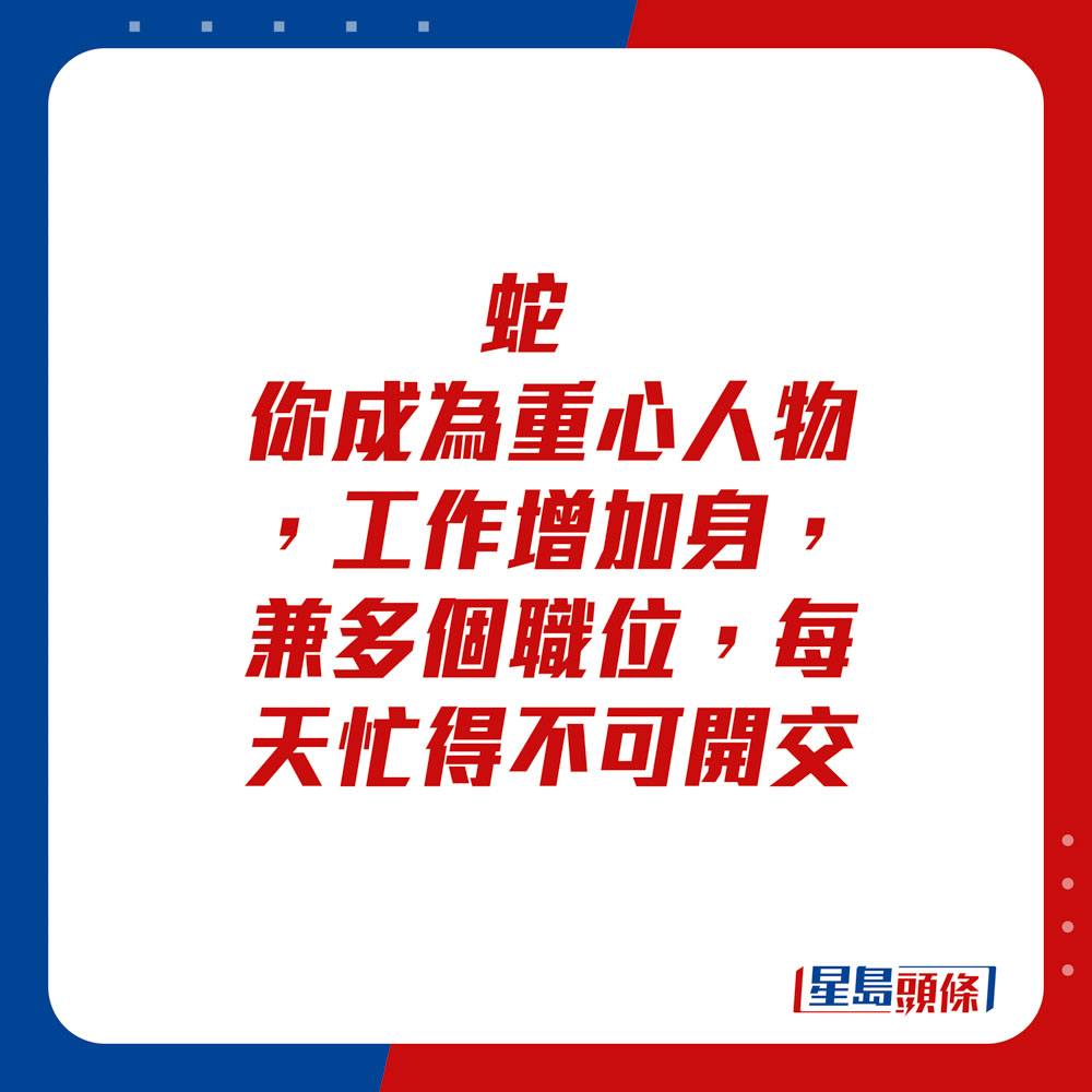 生肖运程 - 蛇：你成为重心人物，工作增加。身兼多个职位，每天忙得不可开交。