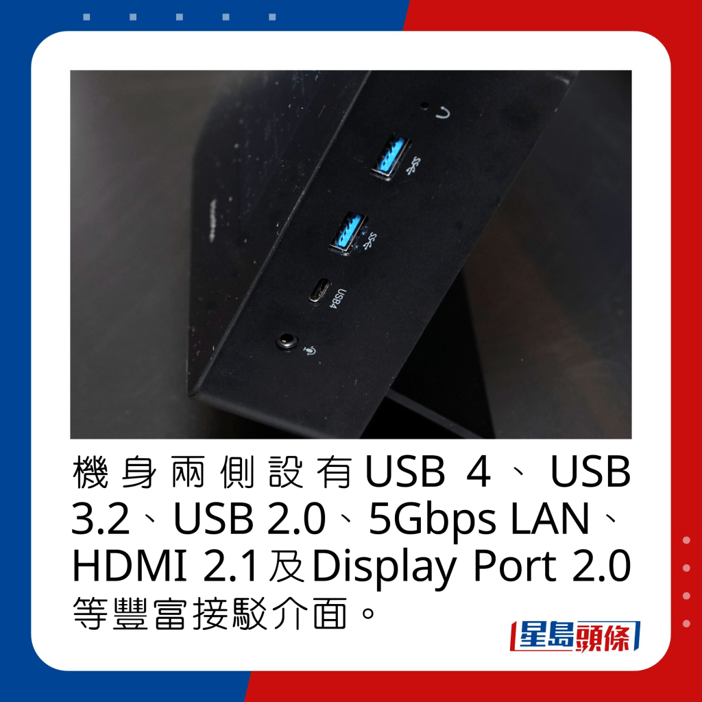 机身两侧设有USB 4、USB 3.2、USB 2.0、5Gbps LAN、HDMI 2.1及Display Port 2.0等丰富接驳介面。