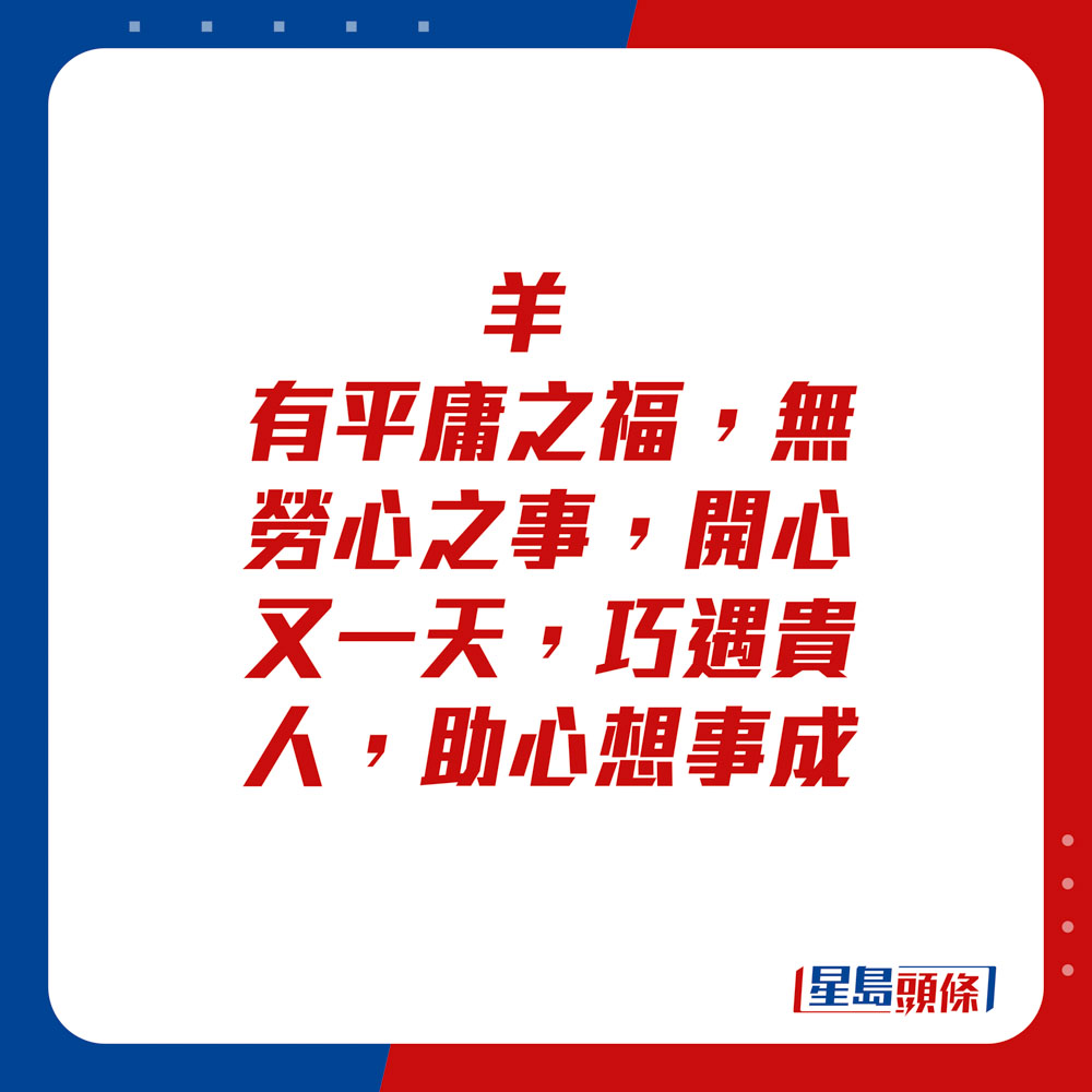 生肖運程 - 	羊：	有平庸之福，無勞心之事，開心又一天。巧遇貴人，助心想事成。