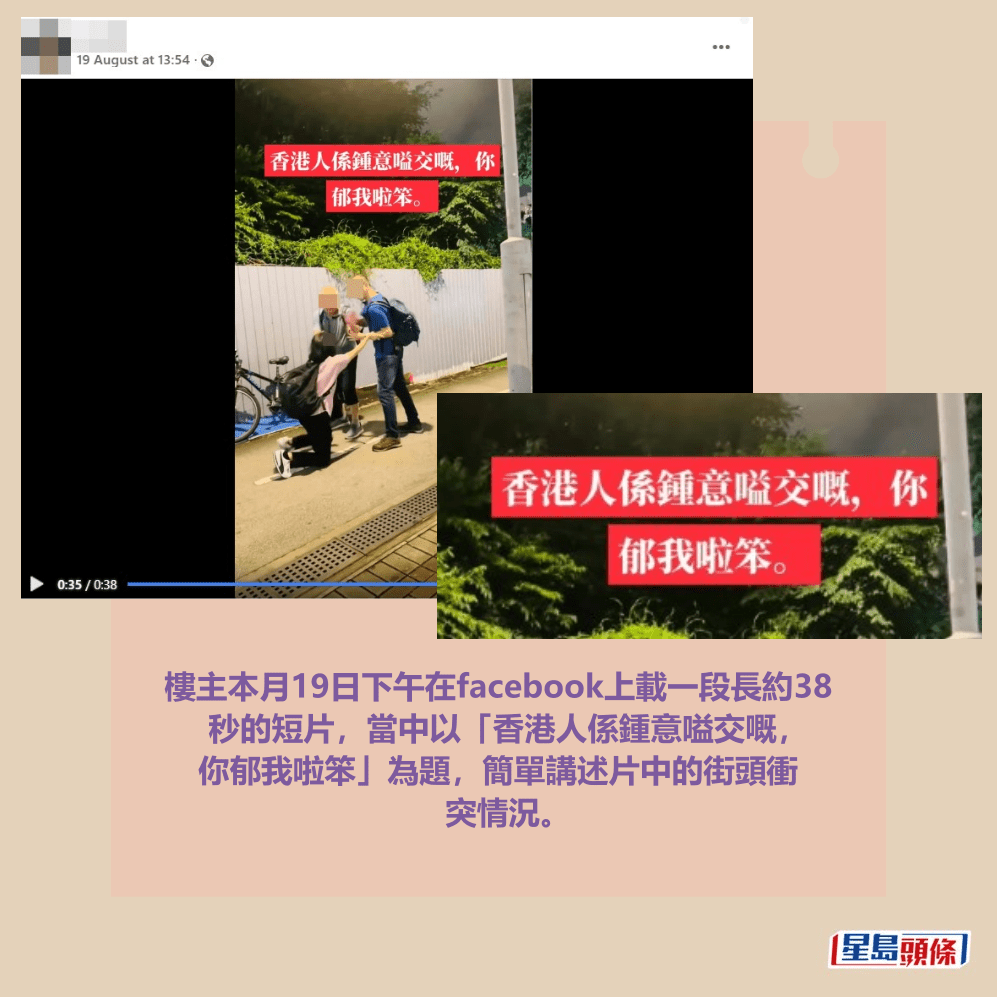 樓主本月19日下午在facebook上載一段長約38 秒的短片,當中以「香港人係鍾意嗌交嘅, 你郁我啦笨」為題,簡單講述片中的街頭衝 突情況。facebook截圖 樓主本月19日下午在facebook上載一段長約38 秒的短片,當中以「香港人係鍾意嗌交嘅, 你郁我啦笨」為題,簡單講述片中的街頭衝 突情況。facebook截圖