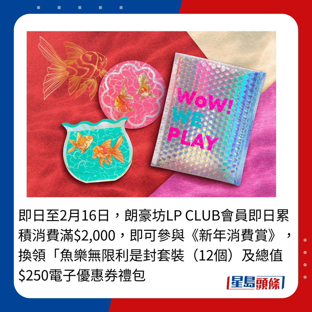 即日至2月16日，朗豪坊LP CLUB会员即日累积消费满$2,000，即可参与《新年消费赏》，换领「鱼乐无限利是封套装（12个）及总值$250电子优惠券礼包