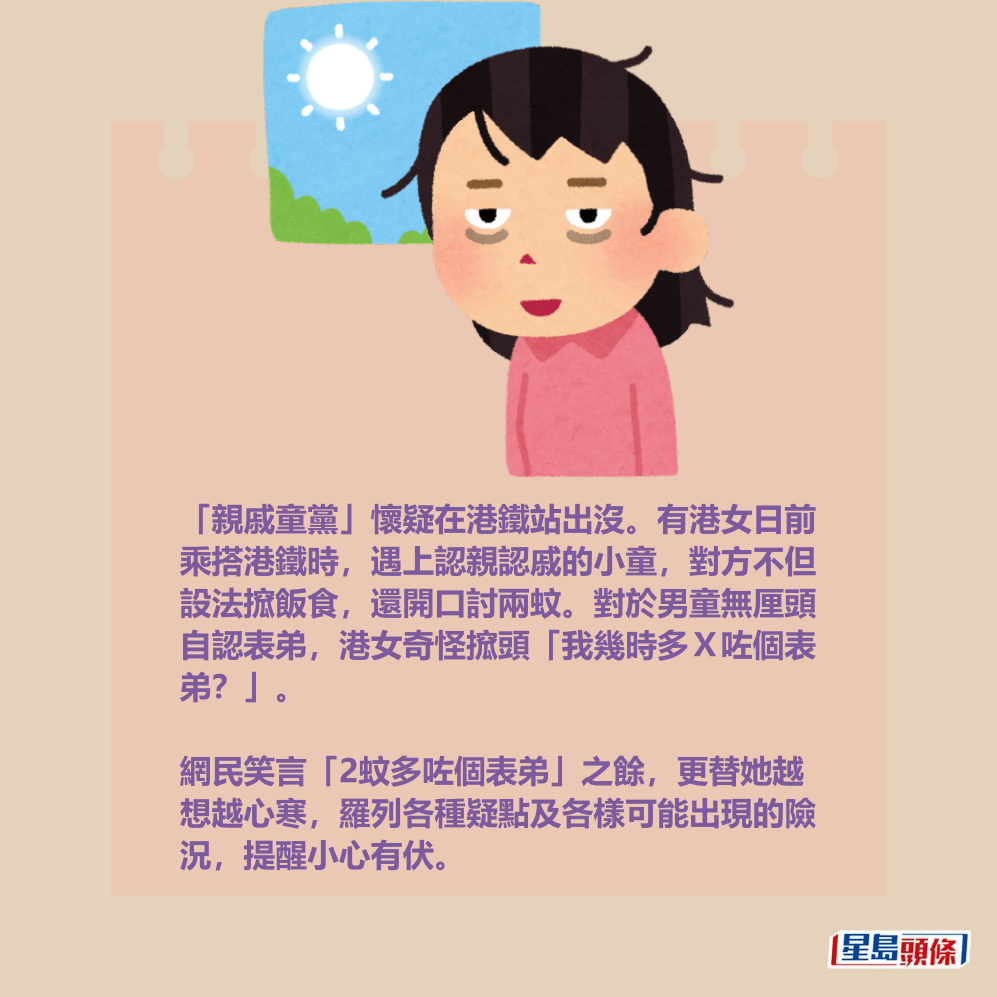 「親戚童黨」懷疑在港鐵站出沒。有港女日前 乘搭港鐵時,遇上認親認戚的小童,對方不但 設法搲飯食,還開口討兩蚊。對於男童無厘頭 自認表弟,港女奇怪搲頭「我幾時多X咗個表 弟?」。 「親戚童黨」懷疑在港鐵站出沒。有港女日前 乘搭港鐵時,遇上認親認戚的小童,對方不但 設法搲飯食,還開口討兩蚊。對於男童無厘頭 自認表弟,港女奇怪搲頭「我幾時多X咗個表 弟?」。