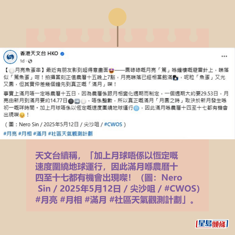天文台續稱,「加上月球唔係以恆定嘅 速度圍繞地球運行,因此滿月喺農曆十 四至十七都有機會出現㗎!(圖:Nero Sin / 2025年5月12日 / 尖沙咀 / #CWOS) #月亮 #月相 #滿月 #社區天氣觀測計劃」。資料圖片 天文台續稱,「加上月球唔係以恆定嘅 速度圍繞地球運行,因此滿月喺農曆十 四至十七都有機會出現㗎!(圖:Nero Sin / 2025年5月12日 / 尖沙咀 / #CWOS) #月亮 #月相 #滿月 #社區天氣觀測計劃」。資料圖片 