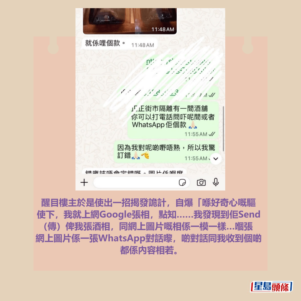 醒目樓主於是使出一招揭發詭計,自爆「喺好奇心嘅驅 使下,我就上網Google張相,點知……我發現到佢Send (傳)俾我張酒相,同網上圖片嘅相係一模一樣…嗰張 網上圖片係一張WhatsApp對話嚟,啲對話同我收到個啲 都係內容相若。Threads截圖 醒目樓主於是使出一招揭發詭計,自爆「喺好奇心嘅驅 使下,我就上網Google張相,點知……我發現到佢Send (傳)俾我張酒相,同網上圖片嘅相係一模一樣…嗰張 網上圖片係一張WhatsApp對話嚟,啲對話同我收到個啲 都係內容相若。Threads截圖