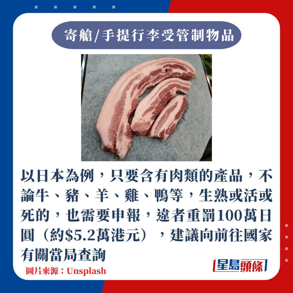 以日本為例，只要含有肉類的產品，不論牛、豬、羊、雞、鴨等，生熟或活或死的，也需要申報，違者重罰100萬日圓（約$5.2萬港元），建議向前往國家有關當局查詢