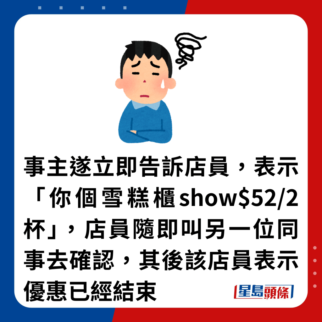 事主遂立即告诉店员，表示「你个雪糕柜show$52/2杯」，店员随即叫另一位同事去确认，其后该店员表示优惠已经结束