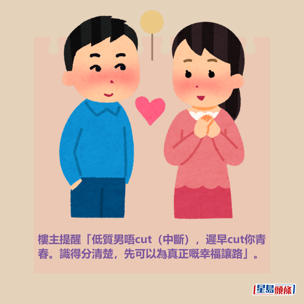 樓主提醒「低質男唔cut(中斷),遲早cut你青 春。識得分清楚,先可以為真正嘅幸福讓路」。 樓主提醒「低質男唔cut(中斷),遲早cut你青 春。識得分清楚,先可以為真正嘅幸福讓路」。 