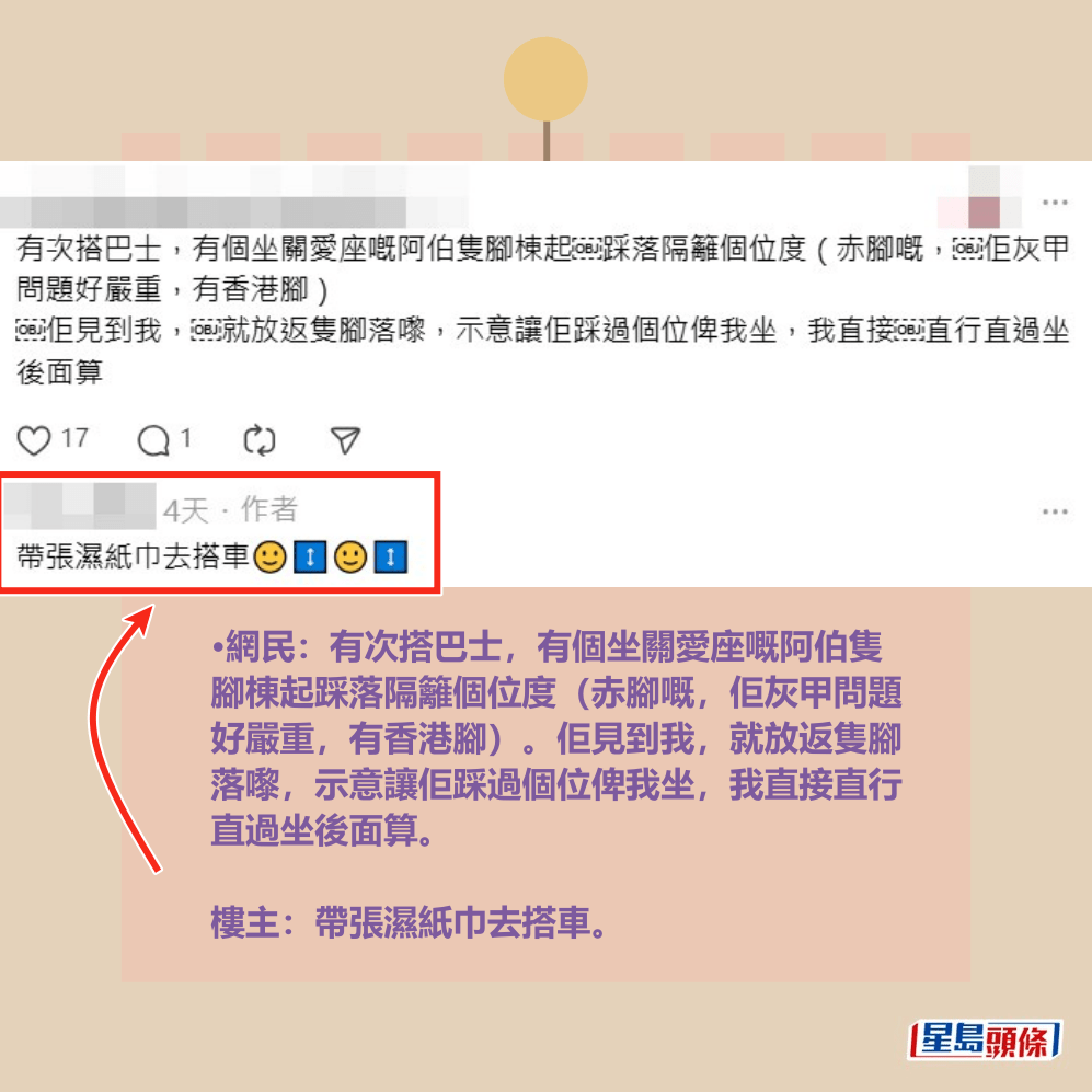 •網民：有次搭巴士，有個坐關愛座嘅阿伯隻 腳棟起踩落隔籬個位度（赤腳嘅，佢灰甲問題 好嚴重，有香港腳）。佢見到我，就放返隻腳 落嚟，示意讓佢踩過個位俾我坐，我直接直行 直過坐後面算。  樓主：帶張濕紙巾去搭車。Threads截圖