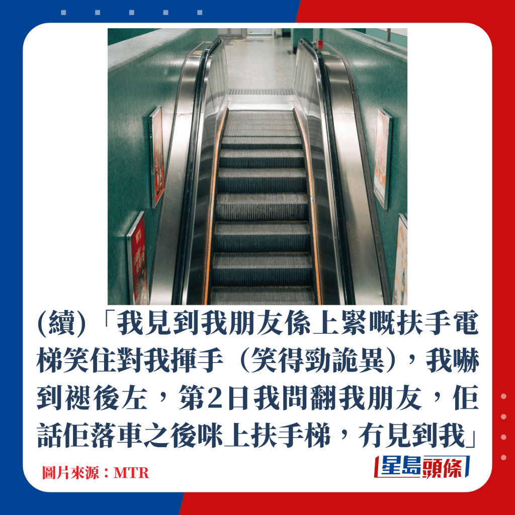 我见到我朋友系上紧嘅扶手电梯笑住对我挥手（笑得劲诡异），我吓到褪后左，第2日我问翻我朋友，佢话佢落车之后咪上扶手梯，冇见到我