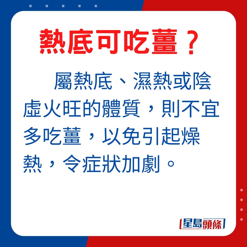 至於屬熱底、濕熱或陰虛火旺的體質，則不宜多吃薑，以免引起燥熱，令症狀加劇。