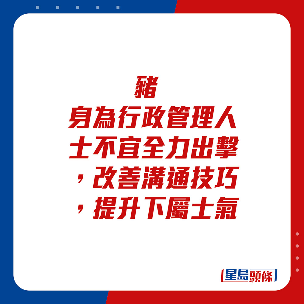 生肖运程 - 	猪：	身为行政管理人士不宜全力出击。改善沟通技巧，提升下属士气。