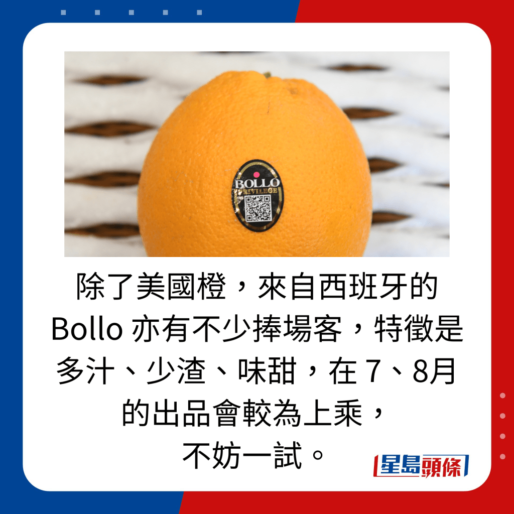 除了美國橙，來自西班牙的 Bollo 亦有不少捧場客，特徵是多汁、少渣、味甜，在 7、8月的出品會較為上乘， 不妨一試。