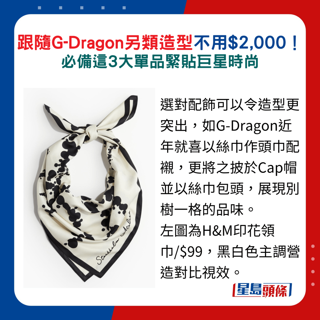 选对配饰可以令造型更突出，如G-Dragon近年就喜以丝巾作头巾配衬，更将之披于Cap帽并以丝巾包头，展现别树一格的品味。 图为H&M印花领巾/$99，黑白色主调营造对比视效。