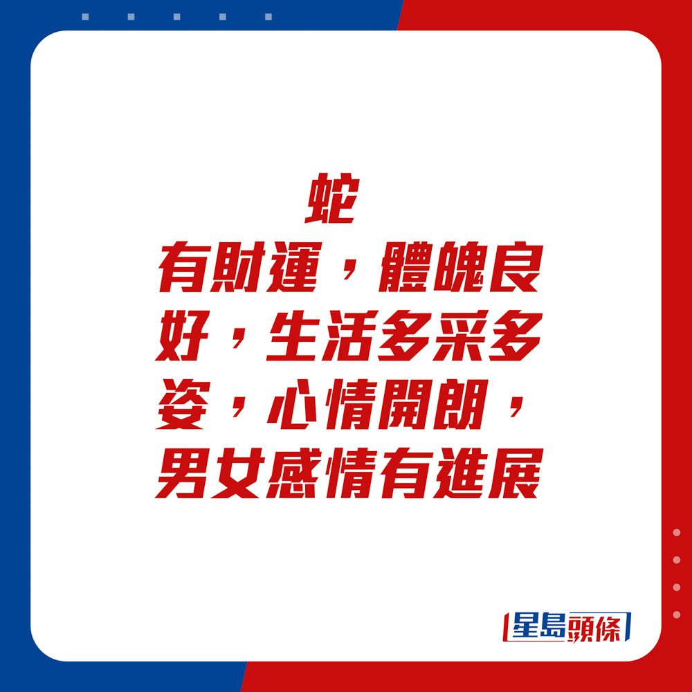 生肖運程 - 	蛇：	有財運，體魄良好，生活多采多姿，心情開朗，男女感情有進展。