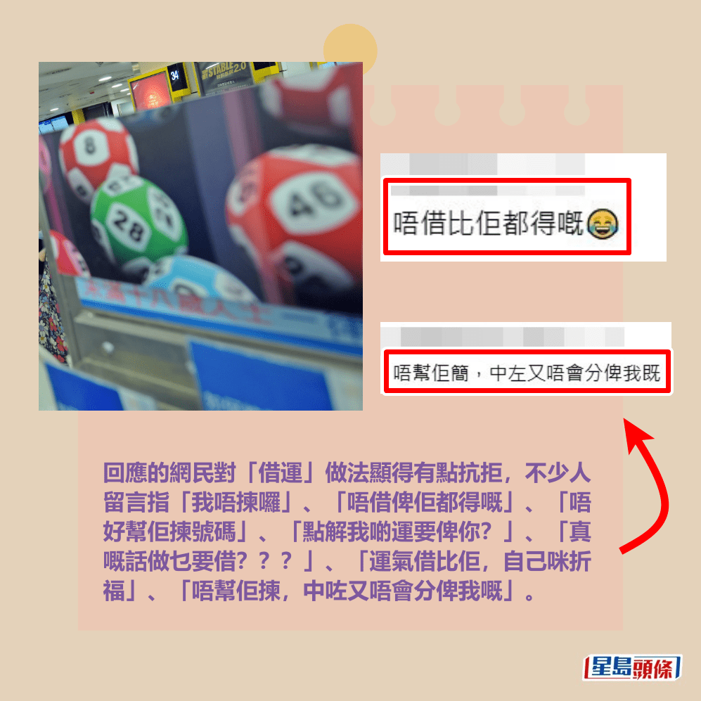 回應的網民對「借運」做法顯得有點抗拒,不少人 留言指「我唔揀囉」、「唔借俾佢都得嘅」、「唔 好幫佢揀號碼」、「點解我啲運要俾你?」、「真 嘅話做乜要借???」、「運氣借比佢,自己咪折 福」、「唔幫佢揀,中咗又唔會分俾我嘅」。Threads截圖和資料圖片 回應的網民對「借運」做法顯得有點抗拒,不少人 留言指「我唔揀囉」、「唔借俾佢都得嘅」、「唔 好幫佢揀號碼」、「點解我啲運要俾你?」、「真 嘅話做乜要借???」、「運氣借比佢,自己咪折 福」、「唔幫佢揀,中咗又唔會分俾我嘅」。Threads截圖和資料圖片